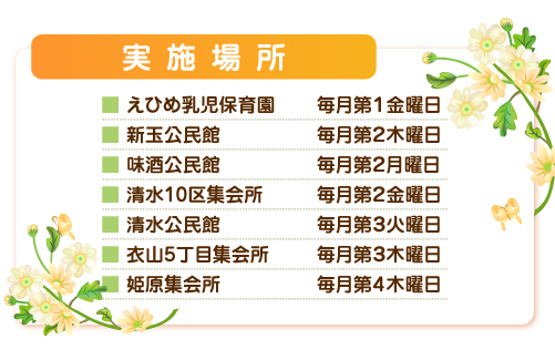 実施場所：えひめ乳児保育園毎月第１金曜日、新玉公民館毎月第２木曜日、味酒公民館毎月第２月曜日、清水10区集会所毎月第２金曜日、清水公民館毎月第３火曜日、衣山5丁目集会所毎月第３木曜日、姫原集会所毎月第４木曜日 